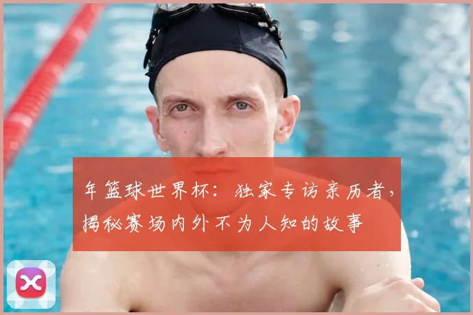 年篮球世界杯：独家专访亲历者，揭秘赛场内外不为人知的故事