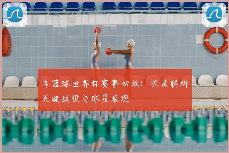 年篮球世界杯赛事回放：深度解析关键战役与球星表现