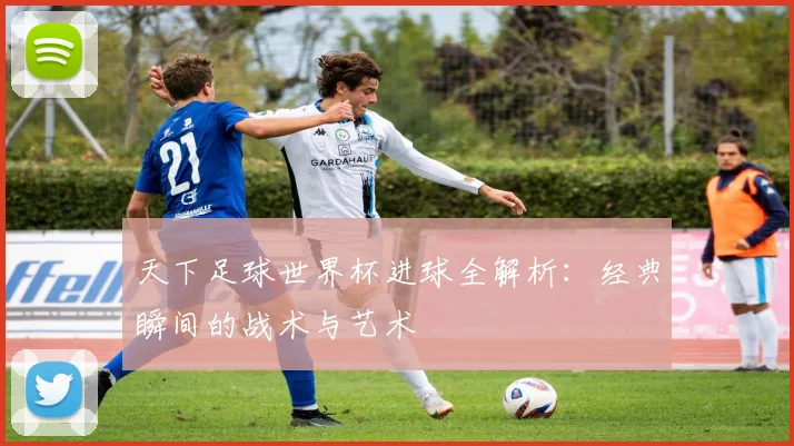 天下足球世界杯进球全解析：经典瞬间的战术与艺术