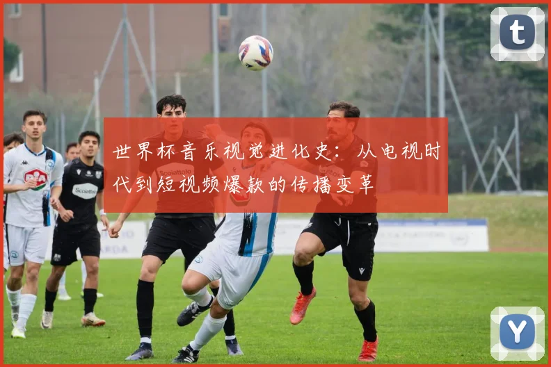 世界杯音乐视觉进化史：从电视时代到短视频爆款的传播变革