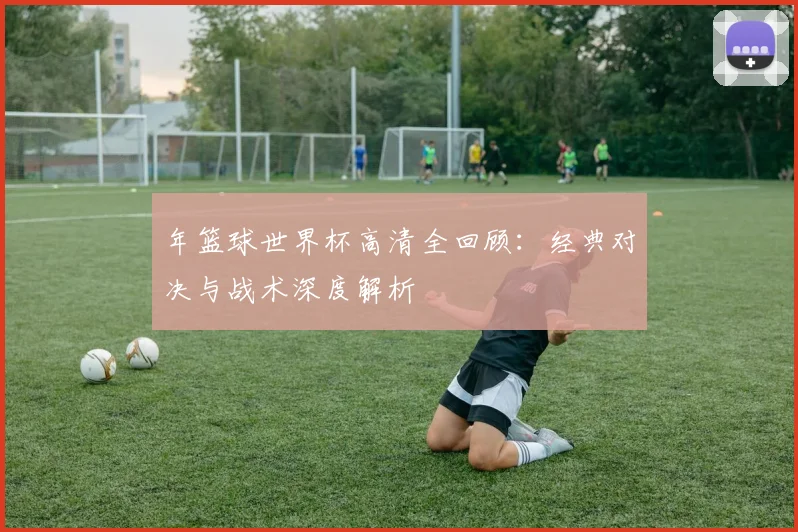 年篮球世界杯高清全回顾：经典对决与战术深度解析