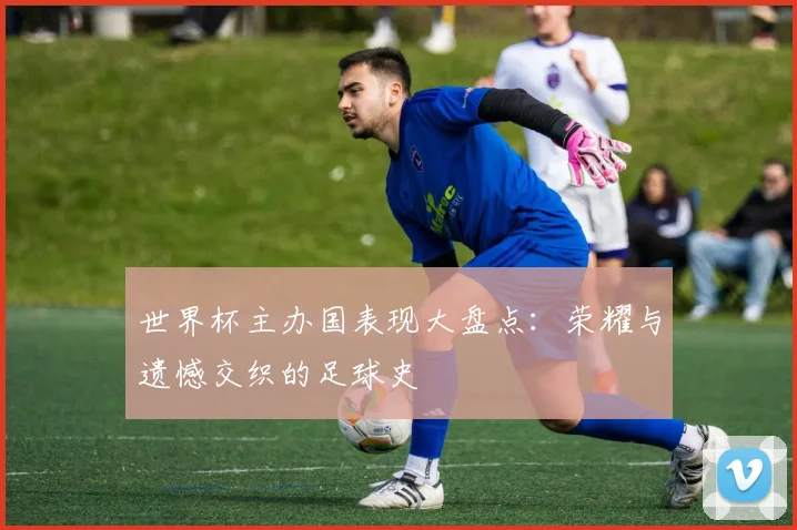 世界杯主办国表现大盘点：荣耀与遗憾交织的足球史