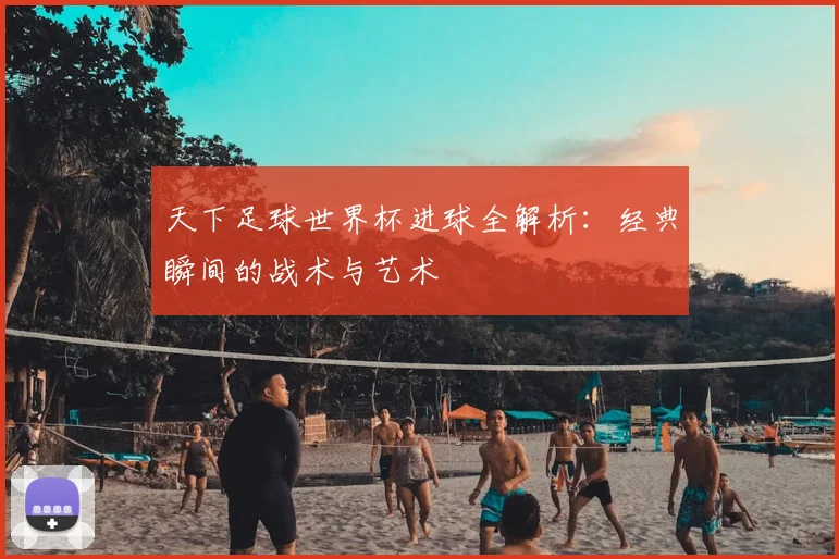 天下足球世界杯进球全解析：经典瞬间的战术与艺术