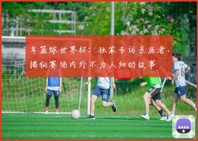 年篮球世界杯：独家专访亲历者，揭秘赛场内外不为人知的故事