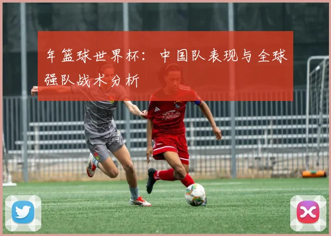 年篮球世界杯：中国队表现与全球强队战术分析