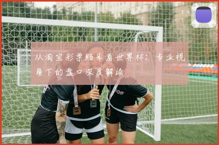 从淘宝彩票赔率看世界杯：专业视角下的盘口深度解读