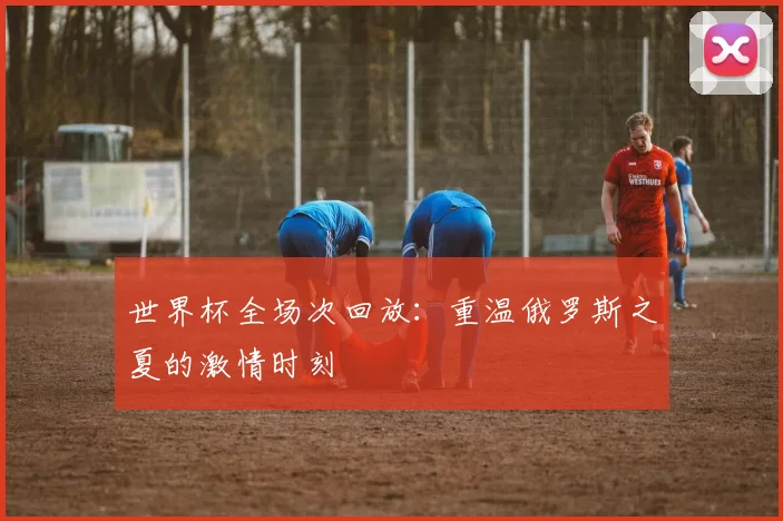 世界杯全场次回放：重温俄罗斯之夏的激情时刻