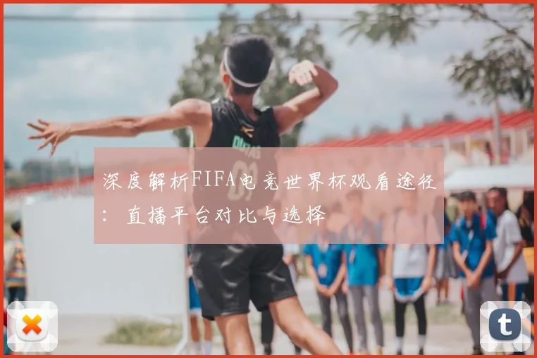 深度解析FIFA电竞世界杯观看途径:直播平台对比与选择