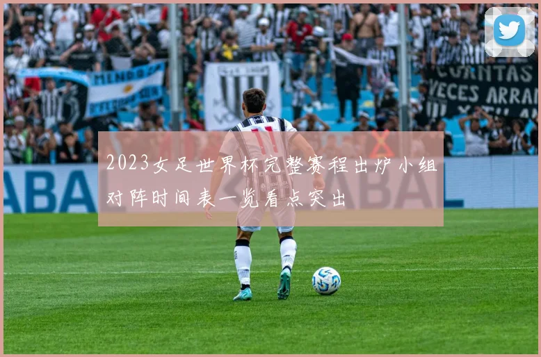 2023女足世界杯完整赛程出炉小组对阵时间表一览看点突出