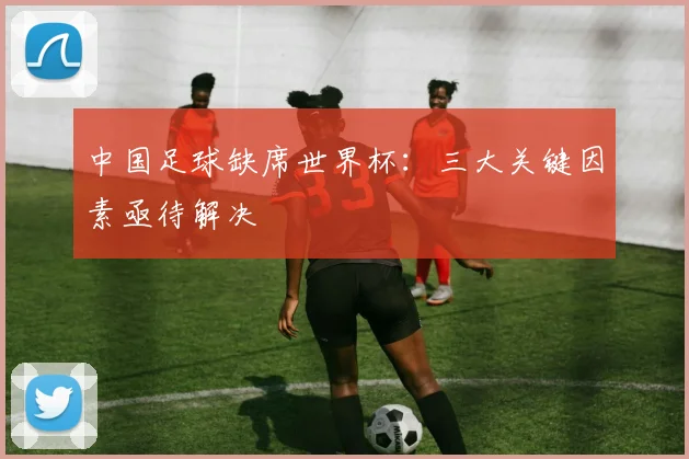 中国足球缺席世界杯：三大关键因素亟待解决