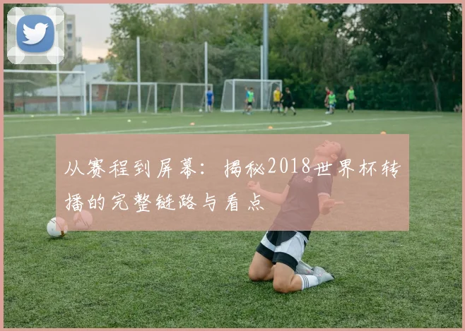 从赛程到屏幕：揭秘2018世界杯转播的完整链路与看点