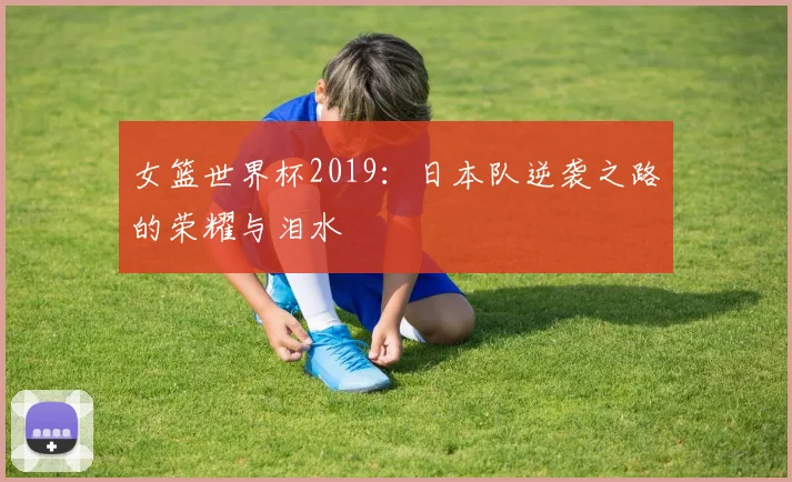 女篮世界杯2019：日本队逆袭之路的荣耀与泪水
