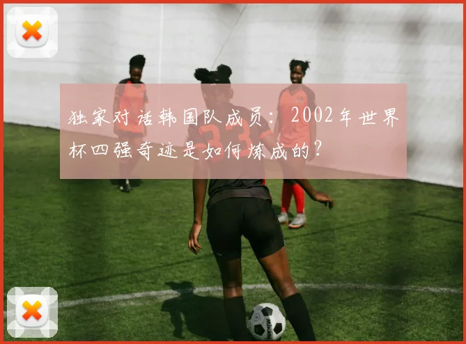 独家对话韩国队成员：2002年世界杯四强奇迹是如何炼成的？