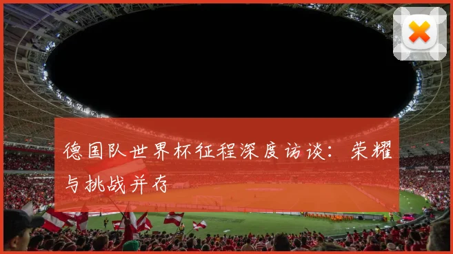德国队世界杯征程深度访谈：荣耀与挑战并存