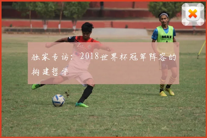 独家专访：2018世界杯冠军阵容的构建哲学