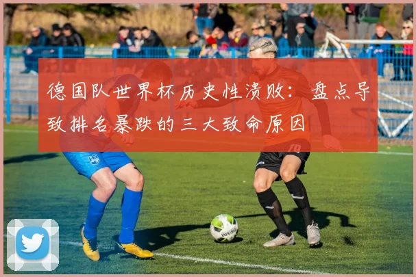 德国队世界杯历史性溃败：盘点导致排名暴跌的三大致命原因