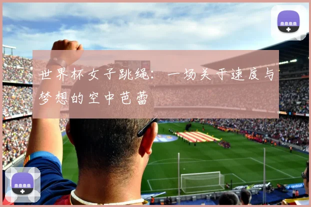 世界杯女子跳绳：一场关于速度与梦想的空中芭蕾