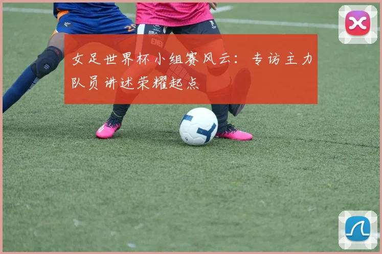 女足世界杯小组赛风云：专访主力队员讲述荣耀起点