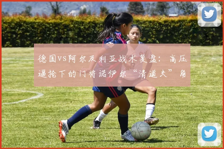 德国vs阿尔及利亚战术复盘：高压逼抢下的门将诺伊尔“清道夫”角色分析