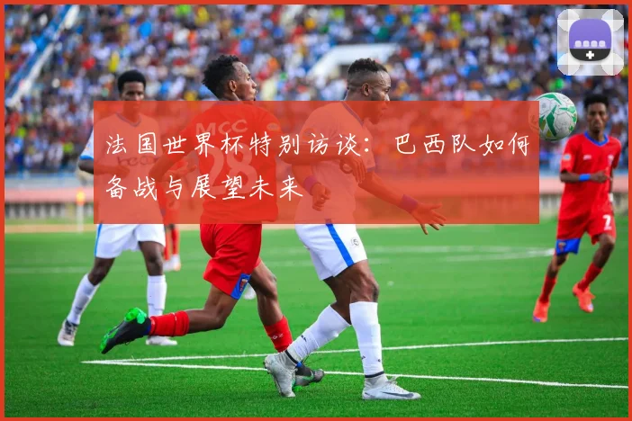 法国世界杯特别访谈：巴西队如何备战与展望未来